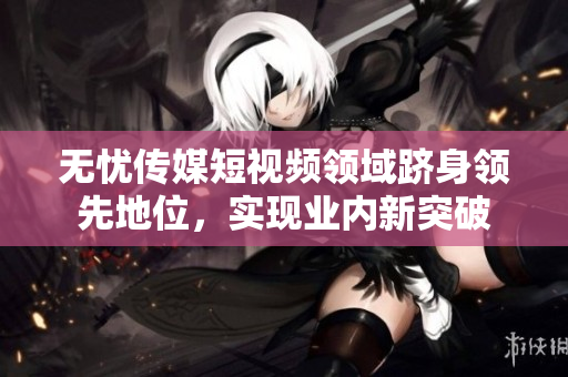 無憂傳媒短視頻領(lǐng)域躋身領(lǐng)先地位，實現(xiàn)業(yè)內(nèi)新突破