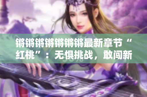 鏘鏘鏘鏘鏘鏘鏘最新章節(jié)“紅桃”：無(wú)懼挑戰(zhàn)，敢闖新天地