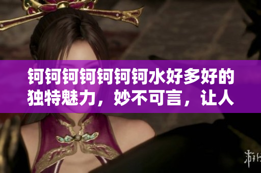 鈳鈳鈳鈳鈳鈳鈳水好多好的獨(dú)特魅力，妙不可言，讓人心動(dòng)不已