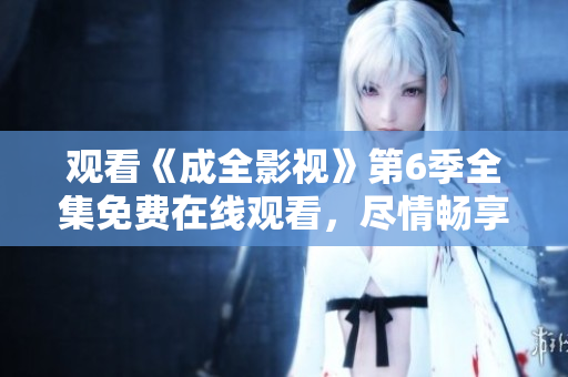觀看《成全影視》第6季全集免費(fèi)在線觀看，盡情暢享劇情精彩同步更新