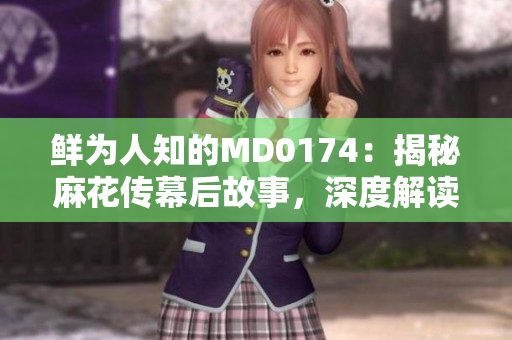 鮮為人知的MD0174：揭秘麻花傳幕后故事，深度解讀董小宛的獨(dú)特魅力