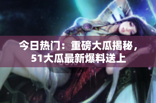 今日熱門(mén)：重磅大瓜揭秘，51大瓜最新爆料送上
