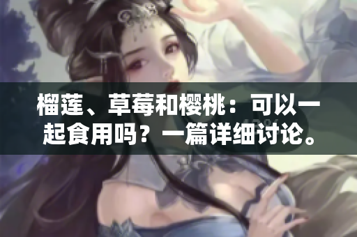 榴蓮、草莓和櫻桃：可以一起食用嗎？一篇詳細(xì)討論。