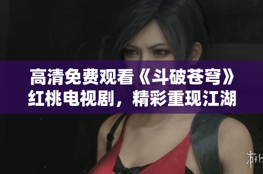 高清免費觀看《斗破蒼穹》紅桃電視劇，精彩重現(xiàn)江湖風(fēng)云，劇情扣人心弦，帶你踏上修真之路