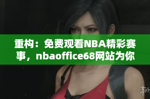 重構(gòu)：免費(fèi)觀看NBA精彩賽事，nbaoffice68網(wǎng)站為你呈現(xiàn)最新火熱賽況