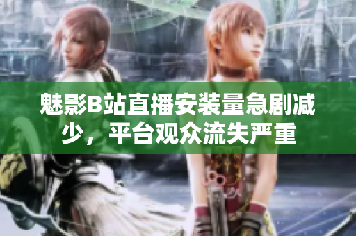 魅影B站直播安裝量急劇減少，平臺(tái)觀眾流失嚴(yán)重