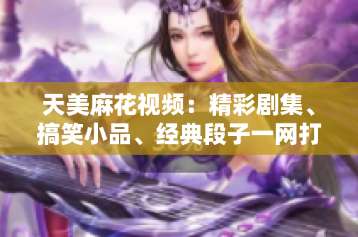 天美麻花視頻：精彩劇集、搞笑小品、經(jīng)典段子一網(wǎng)打盡