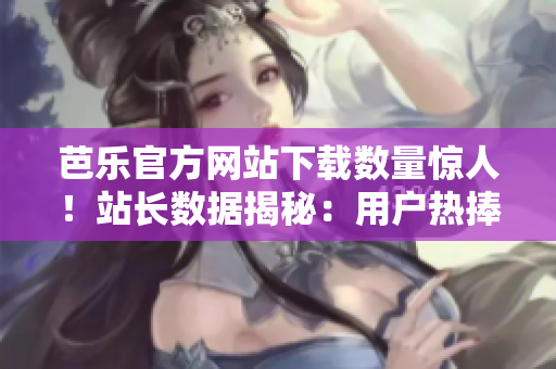 芭樂官方網站下載數(shù)量驚人！站長數(shù)據揭秘：用戶熱捧的芭樂軟件引領下載風潮
