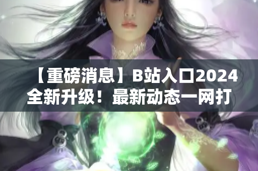 【重磅消息】B站入口2024全新升級！最新動態(tài)一網打盡