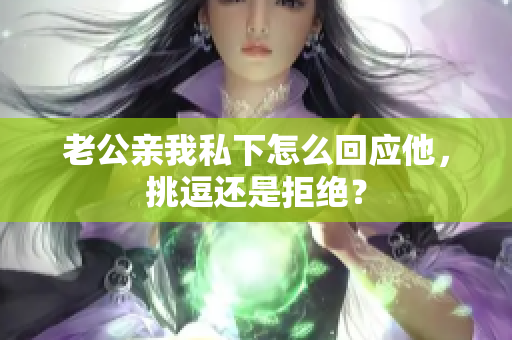 老公親我私下怎么回應(yīng)他，挑逗還是拒絕？