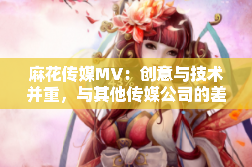 麻花傳媒MV：創(chuàng)意與技術(shù)并重，與其他傳媒公司的差異分析