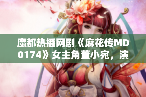 魔都熱播網(wǎng)劇《麻花傳MD0174》女主角董小宛，演技獲贊稱譽(yù)