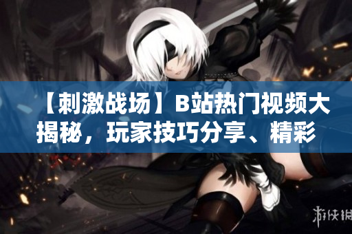 【刺激戰(zhàn)場(chǎng)】B站熱門視頻大揭秘，玩家技巧分享、精彩對(duì)決全紀(jì)錄！