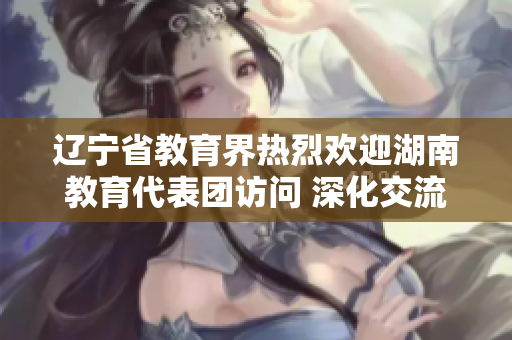 遼寧省教育界熱烈歡迎湖南教育代表團(tuán)訪問 深化交流合作，共謀教育發(fā)展共贏之路