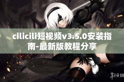 cilicili短視頻v3.5.0安裝指南-最新版教程分享