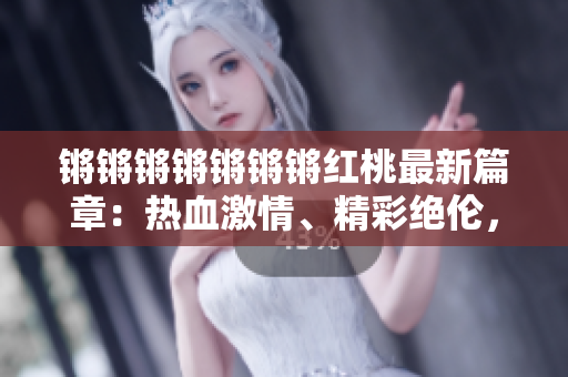 鏘鏘鏘鏘鏘鏘鏘紅桃最新篇章：熱血激情、精彩絕倫，迎來驚喜連連！
