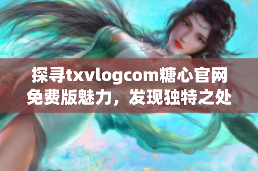 探尋txvlogcom糖心官網(wǎng)免費版魅力，發(fā)現(xiàn)獨特之處