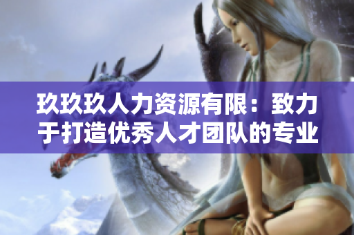 玖玖玖人力資源有限：致力于打造優(yōu)秀人才團(tuán)隊(duì)的專業(yè)機(jī)構(gòu)