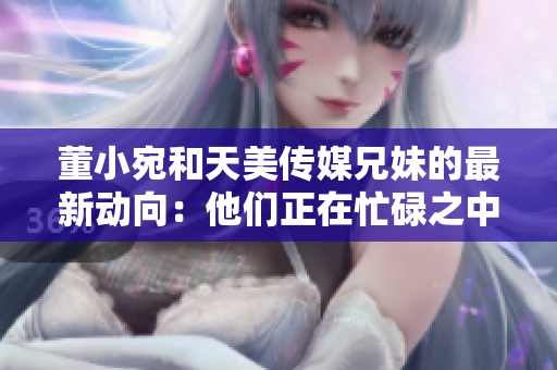 董小宛和天美傳媒兄妹的最新動(dòng)向：他們正在忙碌之中
