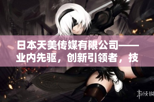 日本天美傳媒有限公司——業(yè)內(nèi)先驅(qū)，創(chuàng)新引領(lǐng)者，技術(shù)實(shí)力卓越