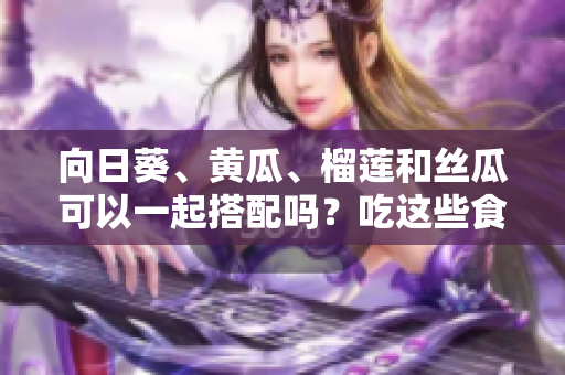 向日葵、黃瓜、榴蓮和絲瓜可以一起搭配嗎？吃這些食物有什么好處和注意事項(xiàng)嗎？