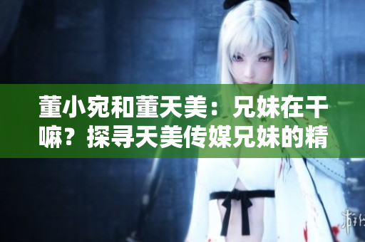 董小宛和董天美：兄妹在干嘛？探尋天美傳媒兄妹的精彩生活