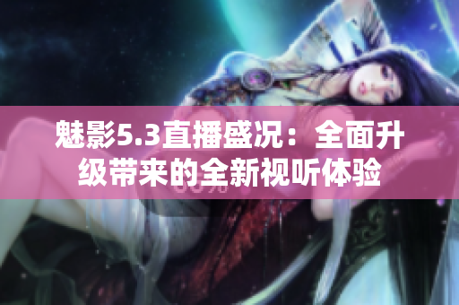 魅影5.3直播盛況：全面升級(jí)帶來的全新視聽體驗(yàn)