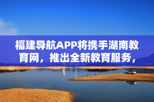 福建導(dǎo)航APP將攜手湖南教育網(wǎng)，推出全新教育服務(wù)，助力2022年教育領(lǐng)域發(fā)展
