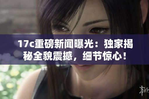 17c重磅新聞曝光：獨(dú)家揭秘全貌震撼，細(xì)節(jié)驚心！