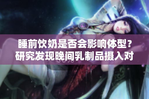 睡前飲奶是否會(huì)影響體型？研究發(fā)現(xiàn)晚間乳制品攝入對(duì)體重影響調(diào)查
