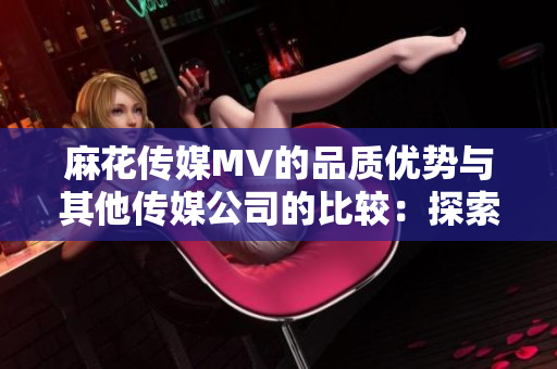 麻花傳媒MV的品質(zhì)優(yōu)勢(shì)與其他傳媒公司的比較：探索內(nèi)容質(zhì)量、創(chuàng)意表達(dá)與觀眾吸引力
