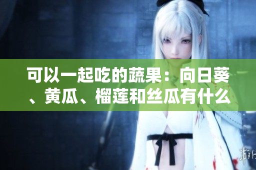 可以一起吃的蔬果：向日葵、黃瓜、榴蓮和絲瓜有什么好處？