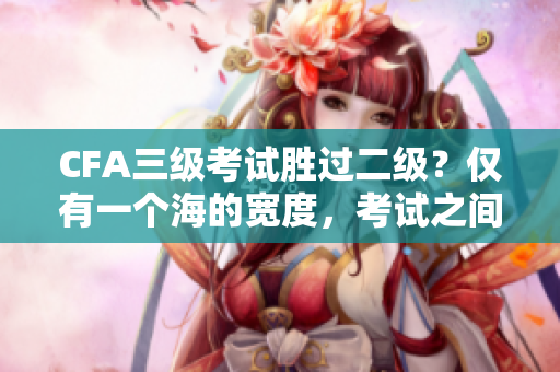 CFA三級(jí)考試勝過二級(jí)？?jī)H有一個(gè)海的寬度，考試之間到底有何不同？
