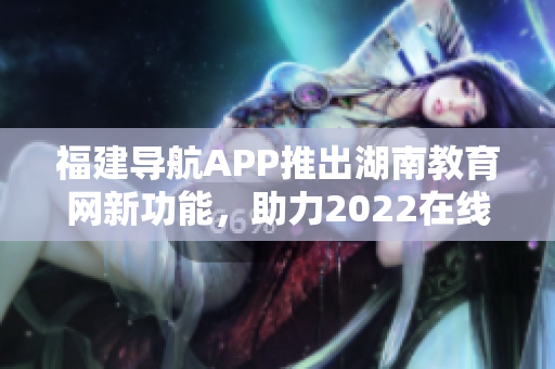 福建導(dǎo)航APP推出湖南教育網(wǎng)新功能，助力2022在線學(xué)習(xí)