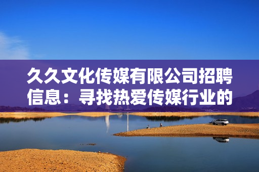 久久文化傳媒有限公司招聘信息：尋找熱愛傳媒行業(yè)的您，加入我們共同創(chuàng)造精彩未來