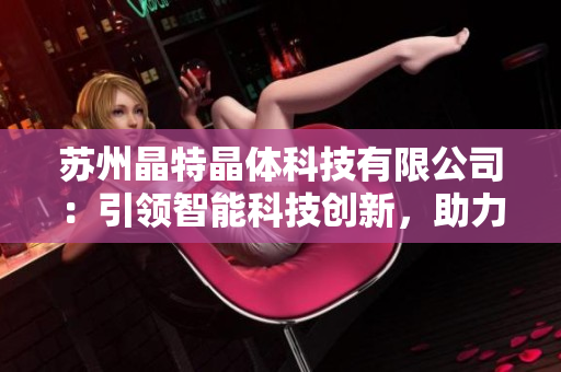 蘇州晶特晶體科技有限公司：引領(lǐng)智能科技創(chuàng)新，助力科研產(chǎn)業(yè)發(fā)展