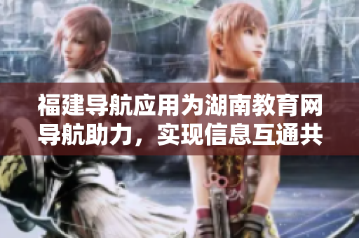 福建導(dǎo)航應(yīng)用為湖南教育網(wǎng)導(dǎo)航助力，實(shí)現(xiàn)信息互通共享。