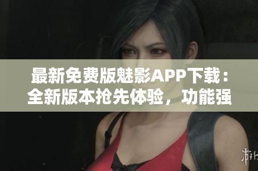 最新免費(fèi)版魅影APP下載：全新版本搶先體驗(yàn)，功能強(qiáng)大更新超乎想象