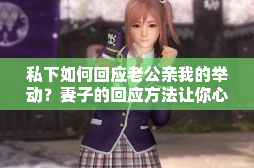 私下如何回應(yīng)老公親我的舉動(dòng)？妻子的回應(yīng)方法讓你心動(dòng)