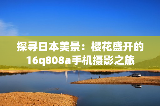 探尋日本美景：櫻花盛開的16q808a手機(jī)攝影之旅