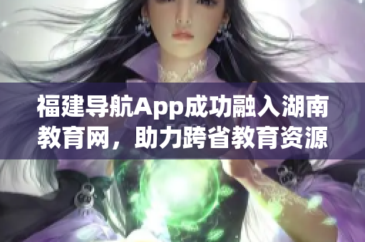 福建導(dǎo)航App成功融入湖南教育網(wǎng)，助力跨省教育資源共享
