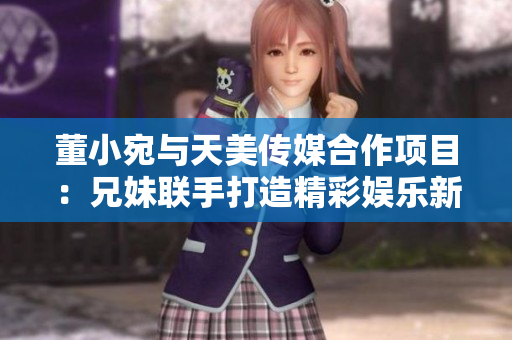 董小宛與天美傳媒合作項(xiàng)目：兄妹聯(lián)手打造精彩娛樂新篇章