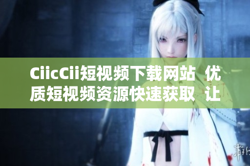 CiicCii短視頻下載網(wǎng)站  優(yōu)質短視頻資源快速獲取  讓您隨時隨地暢享精彩視頻 