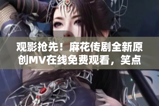 觀影搶先！麻花傳劇全新原創(chuàng)MV在線免費(fèi)觀看，笑點(diǎn)滿滿，情感真摯！