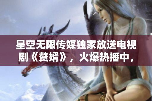 星空無限傳媒獨(dú)家放送電視劇《贅婿》，火爆熱播中，快來在線觀看享受精彩劇情