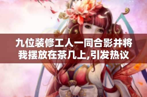 九位裝修工人一同合影并將我擺放在茶幾上,引發(fā)熱議