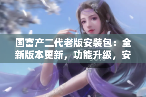 國富產(chǎn)二代老版安裝包：全新版本更新，功能升級，安全穩(wěn)定，歡迎體驗！