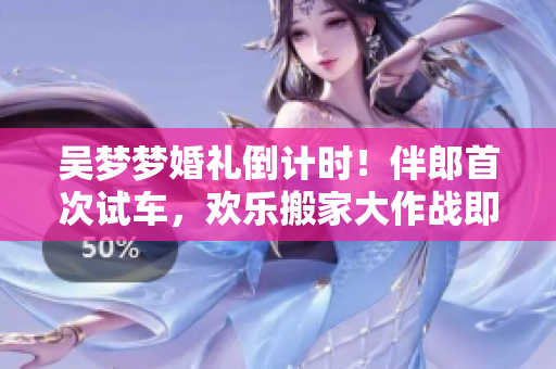吳夢(mèng)夢(mèng)婚禮倒計(jì)時(shí)！伴郎首次試車，歡樂搬家大作戰(zhàn)即將上演