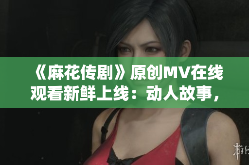 《麻花傳劇》原創(chuàng)MV在線觀看新鮮上線：動人故事，精彩演繹！