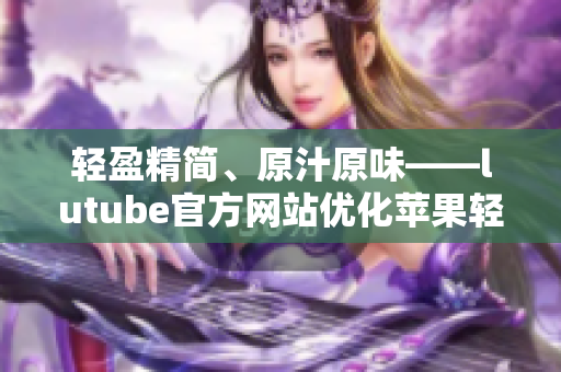 輕盈精簡(jiǎn)、原汁原味——lutube官方網(wǎng)站優(yōu)化蘋果輕量版iOS應(yīng)用免費(fèi)下載